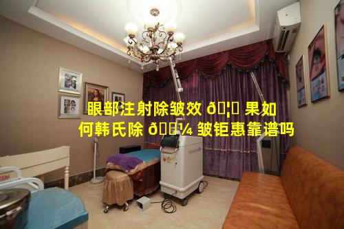 眼部注射除皱效 🦁 果如何韩氏除 🐼 皱钜惠靠谱吗